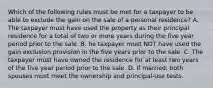 Which of the following rules must be met for a taxpayer to be able to exclude the gain on the sale of a personal residence? A. The taxpayer must have used the property as their principal residence for a total of two or more years during the five year period prior to the sale. B. he taxpayer must NOT have used the gain exclusion provision in the five years prior to the sale. C. The taxpayer must have owned the residence for at least two years of the five year period prior to the sale. D. If married, both spouses must meet the ownership and principal-use tests.