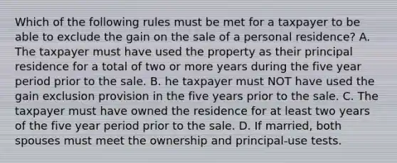 Which of the following rules must be met for a taxpayer to be able to exclude the gain on the sale of a personal residence? A. The taxpayer must have used the property as their principal residence for a total of two or more years during the five year period prior to the sale. B. he taxpayer must NOT have used the gain exclusion provision in the five years prior to the sale. C. The taxpayer must have owned the residence for at least two years of the five year period prior to the sale. D. If married, both spouses must meet the ownership and principal-use tests.