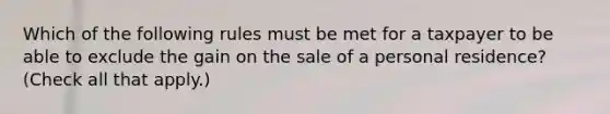 Which of the following rules must be met for a taxpayer to be able to exclude the gain on the sale of a personal residence? (Check all that apply.)