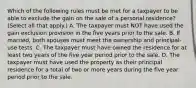 Which of the following rules must be met for a taxpayer to be able to exclude the gain on the sale of a personal residence? (Select all that apply.) A. The taxpayer must NOT have used the gain exclusion provision in the five years prior to the sale. B. If married, both spouses must meet the ownership and principal-use tests. C. The taxpayer must have owned the residence for at least two years of the five year period prior to the sale. D. The taxpayer must have used the property as their principal residence for a total of two or more years during the five year period prior to the sale.