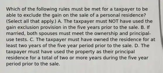 Which of the following rules must be met for a taxpayer to be able to exclude the gain on the sale of a personal residence? (Select all that apply.) A. The taxpayer must NOT have used the gain exclusion provision in the five years prior to the sale. B. If married, both spouses must meet the ownership and principal-use tests. C. The taxpayer must have owned the residence for at least two years of the five year period prior to the sale. D. The taxpayer must have used the property as their principal residence for a total of two or more years during the five year period prior to the sale.