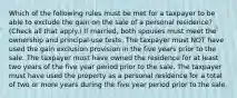 Which of the following rules must be met for a taxpayer to be able to exclude the gain on the sale of a personal residence? (Check all that apply.) If married, both spouses must meet the ownership and principal-use tests. The taxpayer must NOT have used the gain exclusion provision in the five years prior to the sale. The taxpayer must have owned the residence for at least two years of the five year period prior to the sale. The taxpayer must have used the property as a personal residence for a total of two or more years during the five year period prior to the sale.