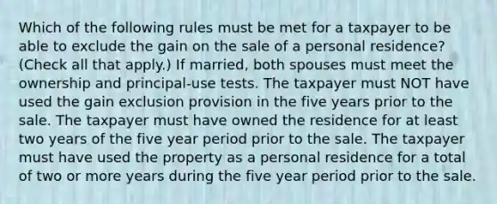 Which of the following rules must be met for a taxpayer to be able to exclude the gain on the sale of a personal residence? (Check all that apply.) If married, both spouses must meet the ownership and principal-use tests. The taxpayer must NOT have used the gain exclusion provision in the five years prior to the sale. The taxpayer must have owned the residence for at least two years of the five year period prior to the sale. The taxpayer must have used the property as a personal residence for a total of two or more years during the five year period prior to the sale.