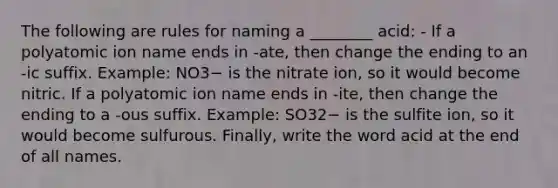 The following are rules for naming a ________ acid: - If a polyatomic ion name ends in -ate, then change the ending to an -ic suffix. Example: NO3− is the nitrate ion, so it would become nitric. If a polyatomic ion name ends in -ite, then change the ending to a -ous suffix. Example: SO32− is the sulfite ion, so it would become sulfurous. Finally, write the word acid at the end of all names.