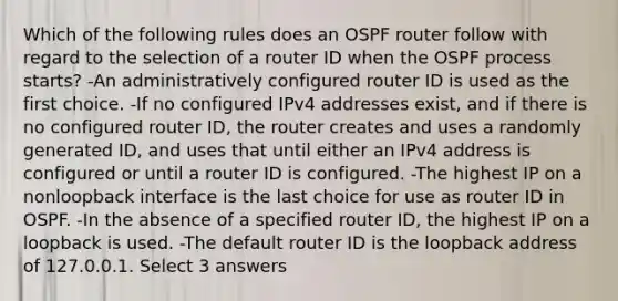 Which of the following rules does an OSPF router follow with regard to the selection of a router ID when the OSPF process starts? -An administratively configured router ID is used as the first choice. -If no configured IPv4 addresses exist, and if there is no configured router ID, the router creates and uses a randomly generated ID, and uses that until either an IPv4 address is configured or until a router ID is configured. -The highest IP on a nonloopback interface is the last choice for use as router ID in OSPF. -In the absence of a specified router ID, the highest IP on a loopback is used. -The default router ID is the loopback address of 127.0.0.1. Select 3 answers