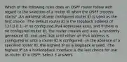 Which of the following rules does an OSPF router follow with regard to the selection of a router ID when the OSPF process starts? -An administratively configured router ID is used as the first choice. -The default router ID is the loopback address of 127.0.0.1. -If no configured IPv4 addresses exist, and if there is no configured router ID, the router creates and uses a randomly generated ID, and uses that until either an IPv4 address is configured or until a router ID is configured. -In the absence of a specified router ID, the highest IP on a loopback is used. -The highest IP on a nonloopback interface is the last choice for use as router ID in OSPF. Select 3 answers