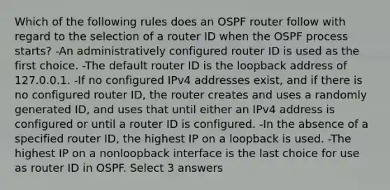 Which of the following rules does an OSPF router follow with regard to the selection of a router ID when the OSPF process starts? -An administratively configured router ID is used as the first choice. -The default router ID is the loopback address of 127.0.0.1. -If no configured IPv4 addresses exist, and if there is no configured router ID, the router creates and uses a randomly generated ID, and uses that until either an IPv4 address is configured or until a router ID is configured. -In the absence of a specified router ID, the highest IP on a loopback is used. -The highest IP on a nonloopback interface is the last choice for use as router ID in OSPF. Select 3 answers