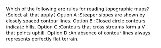 Which of the following are rules for reading topographic maps? (Select all that apply.) Option A :Steeper slopes are shown by closely spaced contour lines. Option B :Closed circle contours indicate hills. Option C :Contours that cross streams form a V that points uphill. Option D :An absence of contour lines always represents perfectly flat terrain.