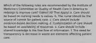 Which of the following rules are recommended by the Institute of Medicine's Committee on Quality of Health Care in America to redesign & improve care? (Select All That Apply) a. Care should be based on nursing needs & values. b. The nurse should be the source of control for patient care. c. Care should include evidence-based decision making. d. Customization of care should be based on availability of resources. e. Care should include shared knowledge & the free flow of information. f. The need for transparency & decrease in waste are elements affecting patient care.