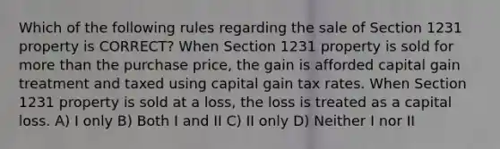 Which of the following rules regarding the sale of Section 1231 property is CORRECT? When Section 1231 property is sold for more than the purchase price, the gain is afforded capital gain treatment and taxed using capital gain tax rates. When Section 1231 property is sold at a loss, the loss is treated as a capital loss. A) I only B) Both I and II C) II only D) Neither I nor II