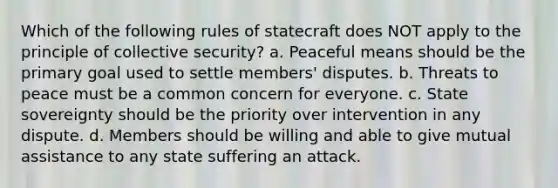 Which of the following rules of statecraft does NOT apply to the principle of collective security? a. Peaceful means should be the primary goal used to settle members' disputes. b. Threats to peace must be a common concern for everyone. c. State sovereignty should be the priority over intervention in any dispute. d. Members should be willing and able to give mutual assistance to any state suffering an attack.