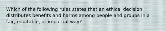 Which of the following rules states that an ethical decision distributes benefits and harms among people and groups in a fair, equitable, or impartial way?