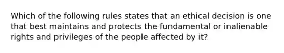 Which of the following rules states that an ethical decision is one that best maintains and protects the fundamental or inalienable rights and privileges of the people affected by it?