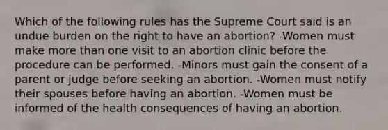 Which of the following rules has the Supreme Court said is an undue burden on the right to have an abortion? -Women must make more than one visit to an abortion clinic before the procedure can be performed. -Minors must gain the consent of a parent or judge before seeking an abortion. -Women must notify their spouses before having an abortion. -Women must be informed of the health consequences of having an abortion.