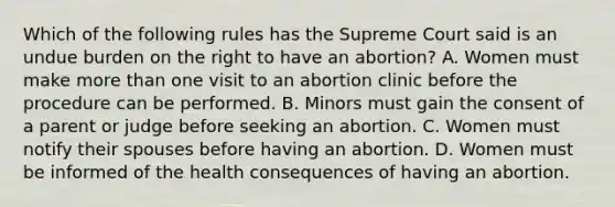 Which of the following rules has the Supreme Court said is an undue burden on the right to have an abortion? A. Women must make more than one visit to an abortion clinic before the procedure can be performed. B. Minors must gain the consent of a parent or judge before seeking an abortion. C. Women must notify their spouses before having an abortion. D. Women must be informed of the health consequences of having an abortion.