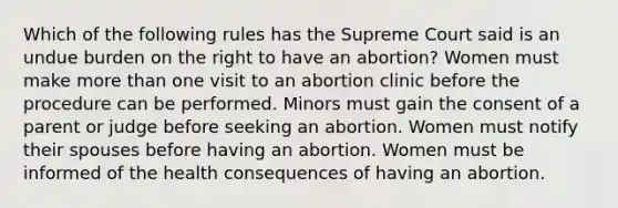 Which of the following rules has the Supreme Court said is an undue burden on the right to have an abortion? Women must make more than one visit to an abortion clinic before the procedure can be performed. Minors must gain the consent of a parent or judge before seeking an abortion. Women must notify their spouses before having an abortion. Women must be informed of the health consequences of having an abortion.