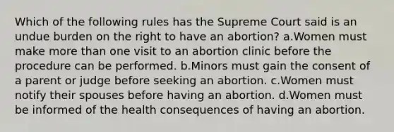 Which of the following rules has the Supreme Court said is an undue burden on the right to have an abortion? a.Women must make more than one visit to an abortion clinic before the procedure can be performed. b.Minors must gain the consent of a parent or judge before seeking an abortion. c.Women must notify their spouses before having an abortion. d.Women must be informed of the health consequences of having an abortion.