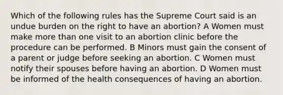 Which of the following rules has the Supreme Court said is an undue burden on the right to have an abortion? A Women must make more than one visit to an abortion clinic before the procedure can be performed. B Minors must gain the consent of a parent or judge before seeking an abortion. C Women must notify their spouses before having an abortion. D Women must be informed of the health consequences of having an abortion.