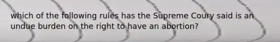 which of the following rules has the Supreme Coury said is an undue burden on the right to have an abortion?