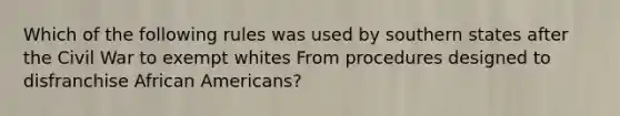 Which of the following rules was used by southern states after the Civil War to exempt whites From procedures designed to disfranchise African Americans?