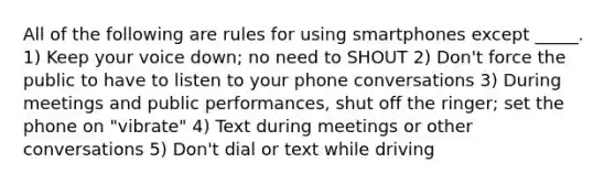 All of the following are rules for using smartphones except _____. 1) Keep your voice down; no need to SHOUT 2) Don't force the public to have to listen to your phone conversations 3) During meetings and public performances, shut off the ringer; set the phone on "vibrate" 4) Text during meetings or other conversations 5) Don't dial or text while driving