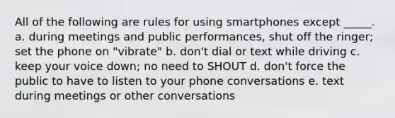 All of the following are rules for using smartphones except _____. a. during meetings and public performances, shut off the ringer; set the phone on "vibrate" b. don't dial or text while driving c. keep your voice down; no need to SHOUT d. don't force the public to have to listen to your phone conversations e. text during meetings or other conversations