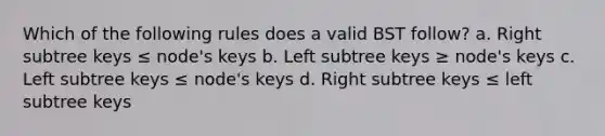 Which of the following rules does a valid BST follow? a. Right subtree keys ≤ node's keys b. Left subtree keys ≥ node's keys c. Left subtree keys ≤ node's keys d. Right subtree keys ≤ left subtree keys