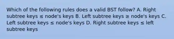 Which of the following rules does a valid BST follow? A. Right subtree keys ≤ node's keys B. Left subtree keys ≥ node's keys C. Left subtree keys ≤ node's keys D. Right subtree keys ≤ left subtree keys