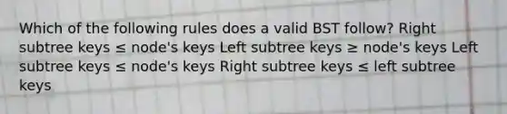 Which of the following rules does a valid BST follow? Right subtree keys ≤ node's keys Left subtree keys ≥ node's keys Left subtree keys ≤ node's keys Right subtree keys ≤ left subtree keys