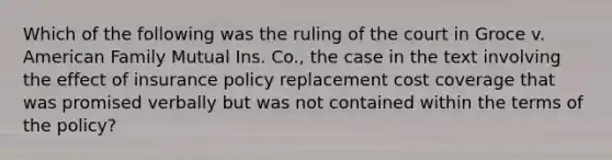 Which of the following was the ruling of the court in Groce v. American Family Mutual Ins. Co., the case in the text involving the effect of insurance policy replacement cost coverage that was promised verbally but was not contained within the terms of the policy?