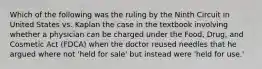 Which of the following was the ruling by the Ninth Circuit in United States vs. Kaplan the case in the textbook involving whether a physician can be charged under the Food, Drug, and Cosmetic Act (FDCA) when the doctor reused needles that he argued where not 'held for sale' but instead were 'held for use.'