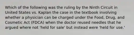 Which of the following was the ruling by the Ninth Circuit in United States vs. Kaplan the case in the textbook involving whether a physician can be charged under the Food, Drug, and Cosmetic Act (FDCA) when the doctor reused needles that he argued where not 'held for sale' but instead were 'held for use.'