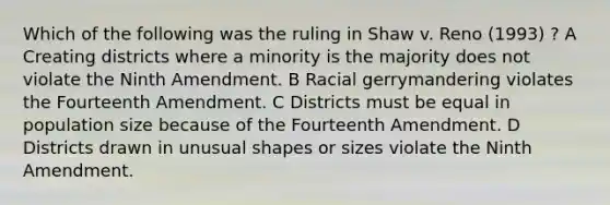 Which of the following was the ruling in Shaw v. Reno (1993) ? A Creating districts where a minority is the majority does not violate the Ninth Amendment. B Racial gerrymandering violates the Fourteenth Amendment. C Districts must be equal in population size because of the Fourteenth Amendment. D Districts drawn in unusual shapes or sizes violate the Ninth Amendment.