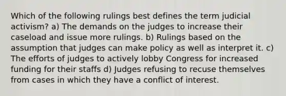 Which of the following rulings best defines the term judicial activism? a) The demands on the judges to increase their caseload and issue more rulings. b) Rulings based on the assumption that judges can make policy as well as interpret it. c) The efforts of judges to actively lobby Congress for increased funding for their staffs d) Judges refusing to recuse themselves from cases in which they have a conflict of interest.