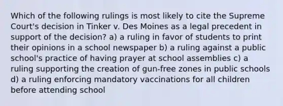 Which of the following rulings is most likely to cite the Supreme Court's decision in Tinker v. Des Moines as a legal precedent in support of the decision? a) a ruling in favor of students to print their opinions in a school newspaper b) a ruling against a public school's practice of having prayer at school assemblies c) a ruling supporting the creation of gun-free zones in public schools d) a ruling enforcing mandatory vaccinations for all children before attending school