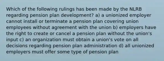 Which of the following rulings has been made by the NLRB regarding pension plan development? a) a unionized employer cannot install or terminate a pension plan covering union employees without agreement with the union b) employers have the right to create or cancel a pension plan without the union's input c) an organization must obtain a union's vote on all decisions regarding pension plan administration d) all unionized employers must offer some type of pension plan