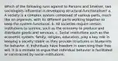 Which of the following runs against to Parsons and Smelser, two sociologists influential in developing structural-functionalism? a. A society is a complex system composed of various parts, much like an organism, with its different parts working together to keep the system functional. b. All societies require certain institutions to survive, such as the economy to produce and distribute goods and services. c. Social institutions such as the economic system, family, religion, education, play a key role in keeping a society stable as they provide structures or blueprints for behavior. d. Individuals have freedom in exercising their free will. It is a mistake to argue that individual behavior is facilitated or constrained by social institutions.