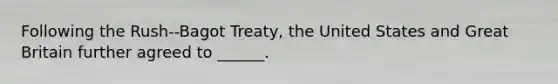 Following the Rush--Bagot Treaty, the United States and Great Britain further agreed to ______.