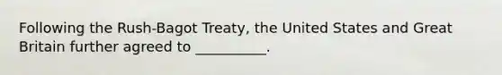 Following the Rush-Bagot Treaty, the United States and Great Britain further agreed to __________.