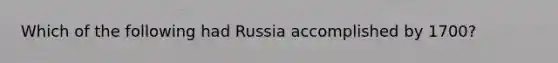 Which of the following had Russia accomplished by 1700?