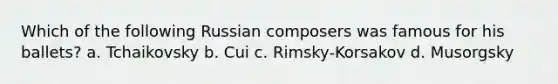 Which of the following Russian composers was famous for his ballets? a. Tchaikovsky b. Cui c. Rimsky-Korsakov d. Musorgsky