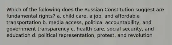 Which of the following does the Russian Constitution suggest are fundamental rights? a. child care, a job, and affordable transportation b. media access, political accountability, and government transparency c. health care, social security, and education d. political representation, protest, and revolution