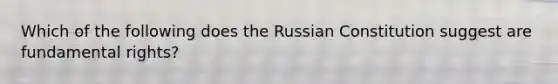 Which of the following does the Russian Constitution suggest are fundamental rights?