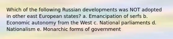 Which of the following Russian developments was NOT adopted in other east European states? a. Emancipation of serfs b. Economic autonomy from the West c. National parliaments d. Nationalism e. Monarchic forms of government