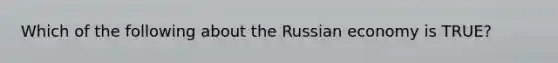 Which of the following about the Russian economy is TRUE?