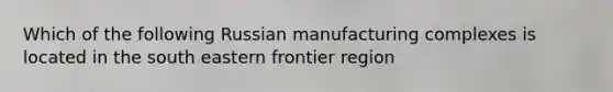 Which of the following Russian manufacturing complexes is located in the south eastern frontier region