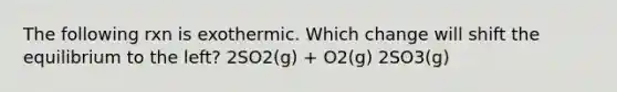 The following rxn is exothermic. Which change will shift the equilibrium to the left? 2SO2(g) + O2(g) 2SO3(g)