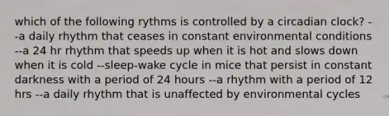 which of the following rythms is controlled by a circadian clock? --a daily rhythm that ceases in constant environmental conditions --a 24 hr rhythm that speeds up when it is hot and slows down when it is cold --sleep-wake cycle in mice that persist in constant darkness with a period of 24 hours --a rhythm with a period of 12 hrs --a daily rhythm that is unaffected by environmental cycles