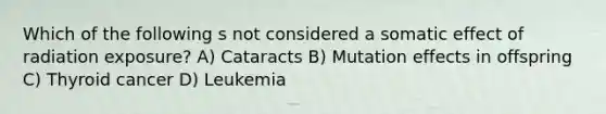 Which of the following s not considered a somatic effect of radiation exposure? A) Cataracts B) Mutation effects in offspring C) Thyroid cancer D) Leukemia