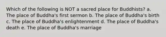 Which of the following is NOT a sacred place for Buddhists? a. The place of Buddha's first sermon b. The place of Buddha's birth c. The place of Buddha's enlightenment d. The place of Buddha's death e. The place of Buddha's marriage